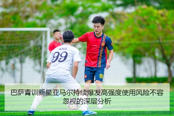 巴萨青训新星亚马尔持续爆发高强度使用风险不容忽视的深层分析