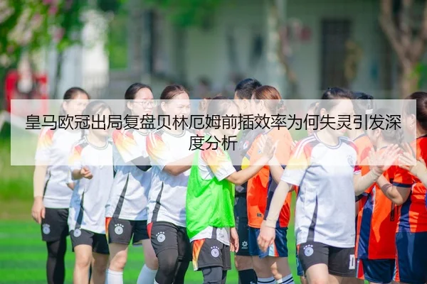 皇马欧冠出局复盘贝林厄姆前插效率为何失灵引发深度分析