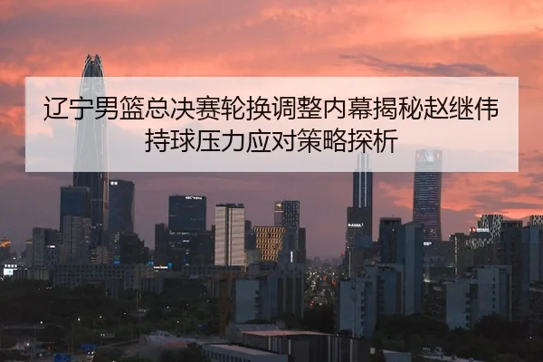辽宁男篮总决赛轮换调整内幕揭秘赵继伟持球压力应对策略探析